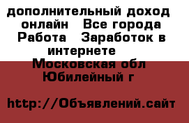 дополнительный доход  онлайн - Все города Работа » Заработок в интернете   . Московская обл.,Юбилейный г.